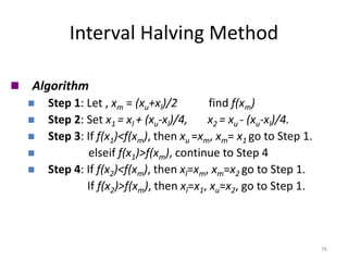 Interval Halving Method
76
◼ Algorithm
◼ Step 1: Let , xm = (xu+xl)/2 find f(xm)
◼ Step 2: Set x1 = xl + (xu-xl)/4, x2 = xu - (xu-xl)/4.
◼ Step 3: If f(x1)<f(xm), then xu =xm, xm= x1 go to Step 1.
◼ elseif f(x1)>f(xm), continue to Step 4
◼ Step 4: If f(x2)<f(xm), then xl=xm, xm=x2 go to Step 1.
If f(x2)>f(xm), then xl=x1, xu=x2, go to Step 1.
 