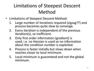 Limitations of Steepest Descent
Method
• Limitations of Steepest Descent Method:
1. Large number of iterations required (zigzag??) and
process becomes quite slow to converge.
2. Every iteration is independent of the previous
iteration(s), so inefficient.
3. Only first order information (gradient) is
used, i.e. no Hessian is used so no information
about the condition number is exploited.
4. Process is faster initially but slows down when
reaches closer to local minimum.
5. Local minimum is guaranteed and not the global
minimum.
99
 