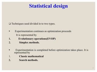 Statistical design
 Techniques used divided in to two types.
 Experimentation continues as optimization proceeds
It is represented by
1. Evolutionary operations(EVOP)
2. Simplex methods.
 Experimentation is completed before optimization takes place. It is
represented by
1. Classic mathematical
2. Search methods.
16
 