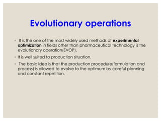 Evolutionary operations
◦ It is the one of the most widely used methods of experimental
optimization in fields other than pharmaceutical technology is the
evolutionary operation(EVOP),
◦ It is well suited to production situation.
◦ The basic idea is that the production procedure(formulation and
process) is allowed to evolve to the optimum by careful planning
and constant repetition.
 