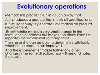 Method: This process is run in a such a way that
A. It produces a product that meets all specifications.
B. Simultaneously, it generates information on product
improvement.
Experimenter makes a very small change in the
formulation or process but makes it so many times i.e.,
repeates the experiment so many times.
Then he or she can be able to determine statistically
whether the product has improved.
And the experimenter makes further any other
change in the same direction, many times and notes
the results
Evolutionary operations
 