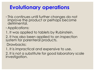 Evolutionary operations
◦ This continues until further changes do not
improve the product or perhaps become
detrimental.
◦ Applications:
1. It was applied to tablets by Rubinstein.
2. It has also been applied to an inspection
system for parenteral products.
Drawbacks:
1. It is impractical and expensive to use.
2. It is not a substitute for good laboratory scale
investigation.
 