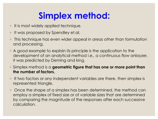 Simplex method:
◦ It is most widely applied technique.
◦ It was proposed by Spendley et.al.
◦ This technique has even wider appeal in areas other than formulation
and processing.
◦ A good example to explain its principle is the application to the
development of an analytical method i.e., a continuous flow anlayzer,
it was predicted by Deming and king.
◦ Simplex method is a geometric figure that has one or more point than
the number of factors.
◦ If two factors or any independent variables are there, then simplex is
represented triangle.
◦ Once the shape of a simplex has been determined, the method can
employ a simplex of fixed size or of variable sizes that are determined
by comparing the magnitude of the responses after each successive
calculation.
 
