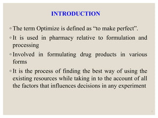 INTRODUCTION
◦ The term Optimize is defined as “to make perfect”.
◦ It is used in pharmacy relative to formulation and
processing
◦ Involved in formulating drug products in various
forms
◦ It is the process of finding the best way of using the
existing resources while taking in to the account of all
the factors that influences decisions in any experiment
3
 