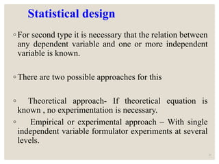 Statistical design
◦ For second type it is necessary that the relation between
any dependent variable and one or more independent
variable is known.
◦ There are two possible approaches for this
◦ Theoretical approach- If theoretical equation is
known , no experimentation is necessary.
◦ Empirical or experimental approach – With single
independent variable formulator experiments at several
levels.
21
 
