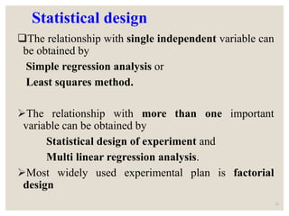 Statistical design
The relationship with single independent variable can
be obtained by
Simple regression analysis or
Least squares method.
The relationship with more than one important
variable can be obtained by
Statistical design of experiment and
Multi linear regression analysis.
Most widely used experimental plan is factorial
design
22
 