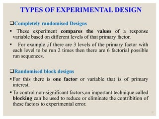 TYPES OF EXPERIMENTAL DESIGN
Completely randomised Designs
 These experiment compares the values of a response
variable based on different levels of that primary factor.
 For example ,if there are 3 levels of the primary factor with
each level to be run 2 times then there are 6 factorial possible
run sequences.
Randomised block designs
For this there is one factor or variable that is of primary
interest.
To control non-significant factors,an important technique called
blocking can be used to reduce or eliminate the contribition of
these factors to experimental error.
27
 