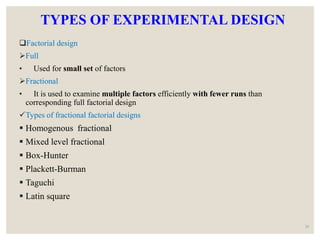 TYPES OF EXPERIMENTAL DESIGN
Factorial design
Full
• Used for small set of factors
Fractional
• It is used to examine multiple factors efficiently with fewer runs than
corresponding full factorial design
Types of fractional factorial designs
 Homogenous fractional
 Mixed level fractional
 Box-Hunter
 Plackett-Burman
 Taguchi
 Latin square
28
 