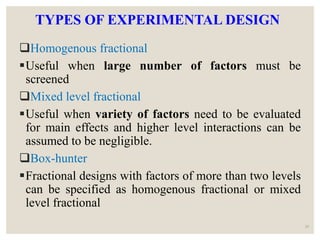 TYPES OF EXPERIMENTAL DESIGN
Homogenous fractional
Useful when large number of factors must be
screened
Mixed level fractional
Useful when variety of factors need to be evaluated
for main effects and higher level interactions can be
assumed to be negligible.
Box-hunter
Fractional designs with factors of more than two levels
can be specified as homogenous fractional or mixed
level fractional
29
 