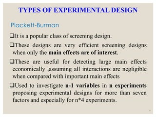 Plackett-Burman
It is a popular class of screening design.
These designs are very efficient screening designs
when only the main effects are of interest.
These are useful for detecting large main effects
economically ,assuming all interactions are negligible
when compared with important main effects
Used to investigate n-1 variables in n experiments
proposing experimental designs for more than seven
factors and especially for n*4 experiments.
30
TYPES OF EXPERIMENTAL DESIGN
 