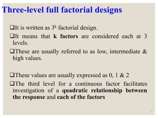 Three-level full factorial designs
It is written as 3k factorial design.
It means that k factors are considered each at 3
levels.
These are usually referred to as low, intermediate &
high values.
These values are usually expressed as 0, 1 & 2
The third level for a continuous factor facilitates
investigation of a quadratic relationship between
the response and each of the factors
33
 