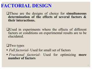 FACTORIAL DESIGN
These are the designs of choice for simultaneous
determination of the effects of several factors &
their interactions.
Used in experiments where the effects of different
factors or conditions on experimental results are to be
elucidated.
Two types
 Full factorial- Used for small set of factors
 Fractional factorial- Used for optimizing more
number of factors
34
 