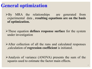 General optimization
By MRA the relationships are generated from
experimental data , resulting equations are on the basis
of optimization.
These equation defines response surface for the system
under investigation
After collection of all the runs and calculated responses
,calculation of regression coefficient is initiated.
Analysis of variance (ANOVA) presents the sum of the
squares used to estimate the factor main effects.
40
 