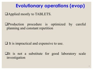 Evolutionary operations (evop)
Applied mostly to TABLETS.
Production procedure is optimized by careful
planning and constant repetition
 It is impractical and expensive to use.
It is not a substitute for good laboratory scale
investigation
44
 