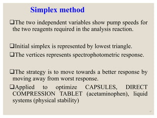Simplex method
The two independent variables show pump speeds for
the two reagents required in the analysis reaction.
Initial simplex is represented by lowest triangle.
The vertices represents spectrophotometric response.
The strategy is to move towards a better response by
moving away from worst response.
Applied to optimize CAPSULES, DIRECT
COMPRESSION TABLET (acetaminophen), liquid
systems (physical stability)
47
 