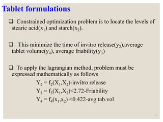 Tablet formulations
 Constrained optimization problem is to locate the levels of
stearic acid(x1) and starch(x2).
 This minimize the time of invitro release(y2),average
tablet volume(y4), average friability(y3)
 To apply the lagrangian method, problem must be
expressed mathematically as follows
Y2 = f2(X1,X2)-invitro release
Y3 = f3(X1,X2)<2.72-Friability
Y4 = f4(x1,x2) <0.422-avg tab.vol
53
 