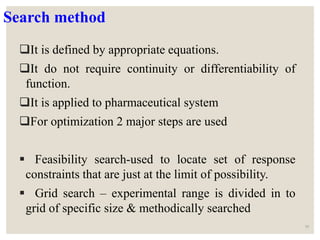 Search method
It is defined by appropriate equations.
It do not require continuity or differentiability of
function.
It is applied to pharmaceutical system
For optimization 2 major steps are used
 Feasibility search-used to locate set of response
constraints that are just at the limit of possibility.
 Grid search – experimental range is divided in to
grid of specific size & methodically searched
58
 