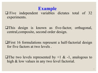Example
 Five independent variables dictates total of 32
experiments.
This design is known as five-factor, orthagonal,
central,composite, second order design.
First 16 formulations represent a half-factorial design
for five factors at two levels .
The two levels represented by +1 & -1, analogous to
high & low values in any two level factorial.
61
 