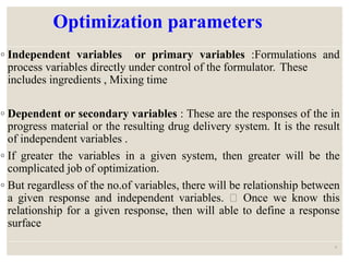 Optimization parameters
◦ Independent variables or primary variables :Formulations and
process variables directly under control of the formulator. These
includes ingredients , Mixing time
◦ Dependent or secondary variables : These are the responses of the in
progress material or the resulting drug delivery system. It is the result
of independent variables .
◦ If greater the variables in a given system, then greater will be the
complicated job of optimization.
◦ But regardless of the no.of variables, there will be relationship between
a given response and independent variables. Once we know this
relationship for a given response, then will able to define a response
surface
9
 