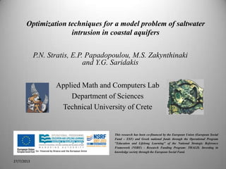 Optimization techniques for a model problem of saltwater
intrusion in coastal aquifers
1
Applied Math and Computers Lab
Department of Sciences
Technical University of Crete
27/7/2013
P.N. Stratis, E.P. Papadopoulou, M.S. Zakynthinaki
and Y.G. Saridakis
This research has been co-financed by the European Union (European Social
Fund – ESF) and Greek national funds through the Operational Program
"Education and Lifelong Learning" of the National Strategic Reference
Framework (NSRF) - Research Funding Program: THALIS. Investing in
knowledge society through the European Social Fund.
 