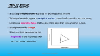 SIMPLEX METHOD
• It is an experimental method applied for pharmaceutical systems
• Technique has wider appeal in analytical method other than formulation and processing
• Simplex is a geometric figure that has one more point than the number of factors.
• It is represented by triangle.
• It is determined by comparing the
magnitude of the responses after
each successive calculation.
3/19/2015 GRACE COLLEGE OF PHARMACY 18
 