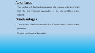 Advantages
• This method will find the true optimum of a response with fewer trials
than the non-systematic approaches or the one-variable-at-a-time
method.
Disadvantages
• There are sets of rules for the selection of the sequential vertices in the
procedure.
• Require mathematical knowledge.
 
