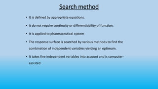 Search method
• It is defined by appropriate equations.
• It do not require continuity or differentiability of function.
• It is applied to pharmaceutical system
• The response surface is searched by various methods to find the
combination of independent variables yielding an optimum.
• It takes five independent variables into account and is computer-
assisted.
 
