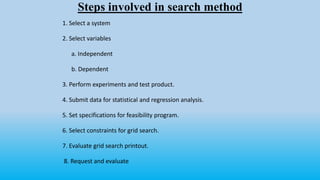 Steps involved in search method
1. Select a system
2. Select variables
a. Independent
b. Dependent
3. Perform experiments and test product.
4. Submit data for statistical and regression analysis.
5. Set specifications for feasibility program.
6. Select constraints for grid search.
7. Evaluate grid search printout.
8. Request and evaluate
 