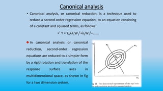 Canonical analysis
• Canonical analysis, or canonical reduction, is a technique used to
reduce a second-order regression equation, to an equation consisting
of a constant and squared terms, as follows:
 Y = Y0+λ1W1
2+λ2W2
2+…….
In canonical analysis or canonical
reduction, second-order regression
equations are reduced to a simpler form
by a rigid rotation and translation of the
response surface axes in
multidimensional space, as shown in fig
for a two dimension system.
 