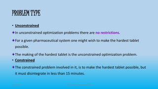 PROBLEM TYPE
• Unconstrained
In unconstrained optimization problems there are no restrictions.
For a given pharmaceutical system one might wish to make the hardest tablet
possible.
The making of the hardest tablet is the unconstrained optimization problem.
• Constrained
The constrained problem involved in it, is to make the hardest tablet possible, but
it must disintegrate in less than 15 minutes.
3/19/2015 GRACE COLLEGE OF PHARMACY 8
 