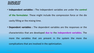 VARIABLES
• Independent variables : The independent variables are under the control
of the formulator. These might include the compression force or the die
cavity filling or the mixing time.
• Dependent variables : The dependent variables are the responses or the
characteristics that are developed due to the independent variables. The
more the variables that are present in the system the more the
complications that are involved in the optimization.
3/19/2015 GRACE COLLEGE OF PHARMACY 9
 