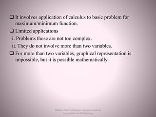  It involves application of calculus to basic problem for
maximum/minimum function.
 Limited applications
i. Problems those are not too complex.
ii. They do not involve more than two variables.
 For more than two variables, graphical representation is
impossible, but it is possible mathematically.
Optimization Techniques in pharmaceutical
Formulation and Processing
 