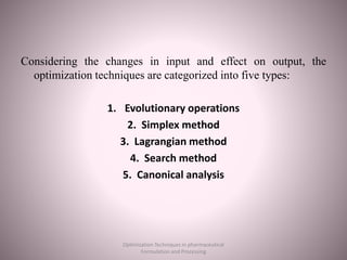 Considering the changes in input and effect on output, the
optimization techniques are categorized into five types:
1. Evolutionary operations
2. Simplex method
3. Lagrangian method
4. Search method
5. Canonical analysis
Optimization Techniques in pharmaceutical
Formulation and Processing
 