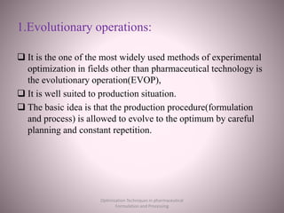 1.Evolutionary operations:
 It is the one of the most widely used methods of experimental
optimization in fields other than pharmaceutical technology is
the evolutionary operation(EVOP),
 It is well suited to production situation.
 The basic idea is that the production procedure(formulation
and process) is allowed to evolve to the optimum by careful
planning and constant repetition.
Optimization Techniques in pharmaceutical
Formulation and Processing
 
