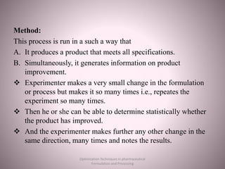 Method:
This process is run in a such a way that
A. It produces a product that meets all specifications.
B. Simultaneously, it generates information on product
improvement.
 Experimenter makes a very small change in the formulation
or process but makes it so many times i.e., repeates the
experiment so many times.
 Then he or she can be able to determine statistically whether
the product has improved.
 And the experimenter makes further any other change in the
same direction, many times and notes the results.
Optimization Techniques in pharmaceutical
Formulation and Processing
 