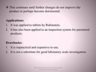  This continues until further changes do not improve the
product or perhaps become detrimental.
Applications:
1. It was applied to tablets by Rubinstein.
2. It has also been applied to an inspection system for parenteral
products.
Drawbacks:
1. It is impractical and expensive to use.
2. It is not a substitute for good laboratory scale investigation.
Optimization Techniques in pharmaceutical
Formulation and Processing
 
