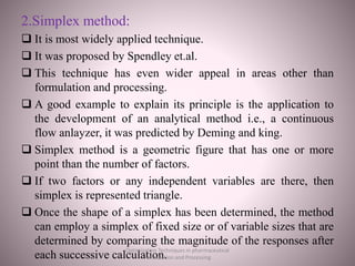 2.Simplex method:
 It is most widely applied technique.
 It was proposed by Spendley et.al.
 This technique has even wider appeal in areas other than
formulation and processing.
 A good example to explain its principle is the application to
the development of an analytical method i.e., a continuous
flow anlayzer, it was predicted by Deming and king.
 Simplex method is a geometric figure that has one or more
point than the number of factors.
 If two factors or any independent variables are there, then
simplex is represented triangle.
 Once the shape of a simplex has been determined, the method
can employ a simplex of fixed size or of variable sizes that are
determined by comparing the magnitude of the responses after
each successive calculation.
Optimization Techniques in pharmaceutical
Formulation and Processing
 