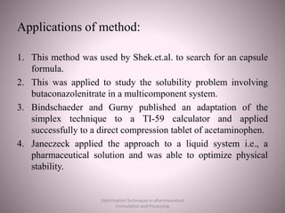 Applications of method:
1. This method was used by Shek.et.al. to search for an capsule
formula.
2. This was applied to study the solubility problem involving
butaconazolenitrate in a multicomponent system.
3. Bindschaeder and Gurny published an adaptation of the
simplex technique to a TI-59 calculator and applied
successfully to a direct compression tablet of acetaminophen.
4. Janeczeck applied the approach to a liquid system i.e., a
pharmaceutical solution and was able to optimize physical
stability.
Optimization Techniques in pharmaceutical
Formulation and Processing
 