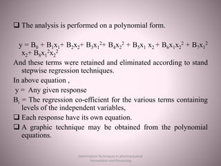  The analysis is performed on a polynomial form.
y = B0 + B1x1+ B2x2+ B3x1
2+ B4x2
2 + B5x1 x2 + B6x1x2
2 + B7x1
2
x2+ B8x1
2x2
2
And these terms were retained and eliminated according to stand
stepwise regression techniques.
In above equation ,
y = Any given response
Bi = The regression co-efficient for the various terms containing
levels of the independent variables,
 Each response have its own equation.
 A graphic technique may be obtained from the polynomial
equations.
Optimization Techniques in pharmaceutical
Formulation and Processing
 