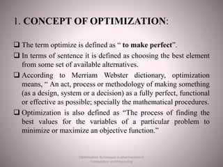 1. CONCEPT OF OPTIMIZATION:
 The term optimize is defined as “ to make perfect”.
 In terms of sentence it is defined as choosing the best element
from some set of available alternatives.
 According to Merriam Webster dictionary, optimization
means, “ An act, process or methodology of making something
(as a design, system or a decision) as a fully perfect, functional
or effective as possible; specially the mathematical procedures.
 Optimization is also defined as “The process of finding the
best values for the variables of a particular problem to
minimize or maximize an objective function.”
Optimization Techniques in pharmaceutical
Formulation and Processing
 
