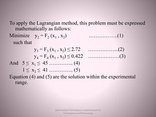 To apply the Lagrangian method, this problem must be expressed
mathematically as follows:
Minimize y2 = F2 (x1 , x2) ……………..(1)
such that
y3 = F3 (x1 , x2) ≤ 2.72 ……………...(2)
y4 = F4 (x1 , x2) ≤ 0.422 ………………(3)
And 5 ≤ x1 ≤ 45 ………….. (4)
1 ≤ x2 ≤ 41 ………….. (5)
Equation (4) and (5) are the solution within the experimental
range.
Optimization Techniques in pharmaceutical
Formulation and Processing
 
