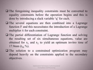  The foregoining inequality constraints must be converted to
equality constraints before the operation begins and this is
done by introducing a slack variable ‘q’ for each.
 The several equations are then combined into a Lagrange
function F and this necessitates the introduction of a Lagrange
multiplier ⅄ for each constraint.
 The partial differentiation of Lagrange function and solving
the resulting set of six simultaneous equations, value are
obtained for x1 and x2 to yield an optimum invitro time of
17.9mm (t50 %).
 The solution to a constrained optimization program may
depend heavily on the constraints applied to the secondary
objectives.
Optimization Techniques in pharmaceutical
Formulation and Processing
 