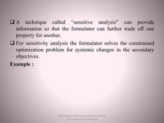  A technique called “sensitive analysis” can provide
information so that the formulator can further trade off one
property for another.
 For sensitivity analysis the formulator solves the constrained
optimization problem for systemic changes in the secondary
objectives.
Example :
Optimization Techniques in pharmaceutical
Formulation and Processing
 