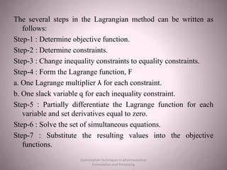 The several steps in the Lagrangian method can be written as
follows:
Step-1 : Determine objective function.
Step-2 : Determine constraints.
Step-3 : Change inequality constraints to equality constraints.
Step-4 : Form the Lagrange function, F
a. One Lagrange multiplier ⅄ for each constraint.
b. One slack variable q for each inequality constraint.
Step-5 : Partially differentiate the Lagrange function for each
variable and set derivatives equal to zero.
Step-6 : Solve the set of simultaneous equations.
Step-7 : Substitute the resulting values into the objective
functions.
Optimization Techniques in pharmaceutical
Formulation and Processing
 