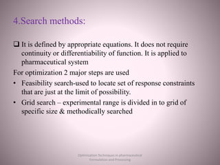 4.Search methods:
 It is defined by appropriate equations. It does not require
continuity or differentiability of function. It is applied to
pharmaceutical system
For optimization 2 major steps are used
• Feasibility search-used to locate set of response constraints
that are just at the limit of possibility.
• Grid search – experimental range is divided in to grid of
specific size & methodically searched
Optimization Techniques in pharmaceutical
Formulation and Processing
 