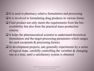  It is used in pharmacy relative formulation and processing.
 It is involved in formulating drug products in various forms.
 Final product not only meets the requirements from the bio-
availability but also from the practical mass production
criteria.
 It helps the pharmaceutical scientist to understand theoretical
formulation and the target processing parameters which ranges
for each excipients & processing factors.
 In development projects, one generally experiments by a series
of logical steps, carefully controlling the variables & changing
one at a time, until a satisfactory system is obtained
Optimization Techniques in pharmaceutical
Formulation and Processing
 