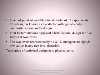 • Five independent variables dictates total of 32 experiments.
This design is known as five-factor, orthogonal, central,
composite, second order design.
• First 16 formulations represent a half-factorial design for five
factors at two levels.
• The two levels represented by +1 & -1, analogous to high &
low values in any two level factorials.
Translation of statistical design in to physical units
Optimization Techniques in pharmaceutical
Formulation and Processing
 