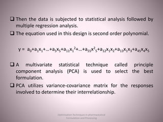  Then the data is subjected to statistical analysis followed by
multiple regression analysis.
 The equation used in this design is second order polynomial.
y = a0+a1x1+…+a5x5+a11x1
2+…+a55x2
5+a12x1x2+a13x1x3+a45x4x5
 A multivariate statistical technique called principle
component analysis (PCA) is used to select the best
formulation.
 PCA utilizes variance-covariance matrix for the responses
involved to determine their interrelationship.
Optimization Techniques in pharmaceutical
Formulation and Processing
 