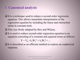 5. Canonical analysis
 It is a technique used to reduce a second order regression
equation. This allows immediate interpretation of the
regression equation by including the linear and interaction
terms in constant term.
 This was firstly adopted by Box and Wilson,
 It is used to reduce second order regression equation to an
equation consisting of a constant and squared terms as follows:
Y = Y0 +λ1W1
2 + λ2W2
2 +…
 It is described as an efficient method to explore an empherical
response.
Optimization Techniques in pharmaceutical
Formulation and Processing
 