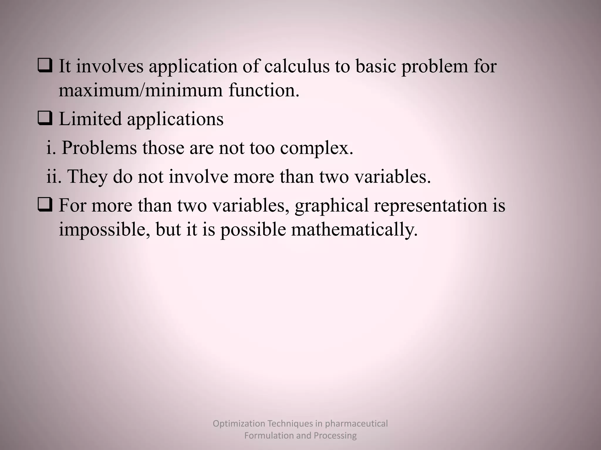  It involves application of calculus to basic problem for
maximum/minimum function.
 Limited applications
i. Problems those are not too complex.
ii. They do not involve more than two variables.
 For more than two variables, graphical representation is
impossible, but it is possible mathematically.
Optimization Techniques in pharmaceutical
Formulation and Processing
 